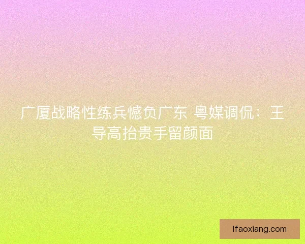 广厦战略性练兵憾负广东 粤媒调侃：王导高抬贵手留颜面