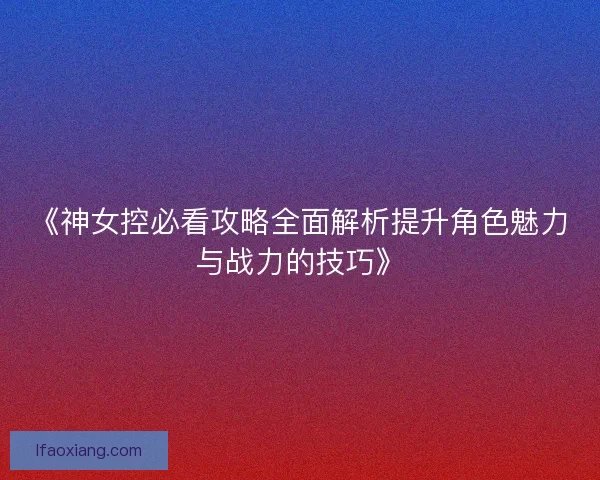 《神女控必看攻略全面解析提升角色魅力与战力的技巧》